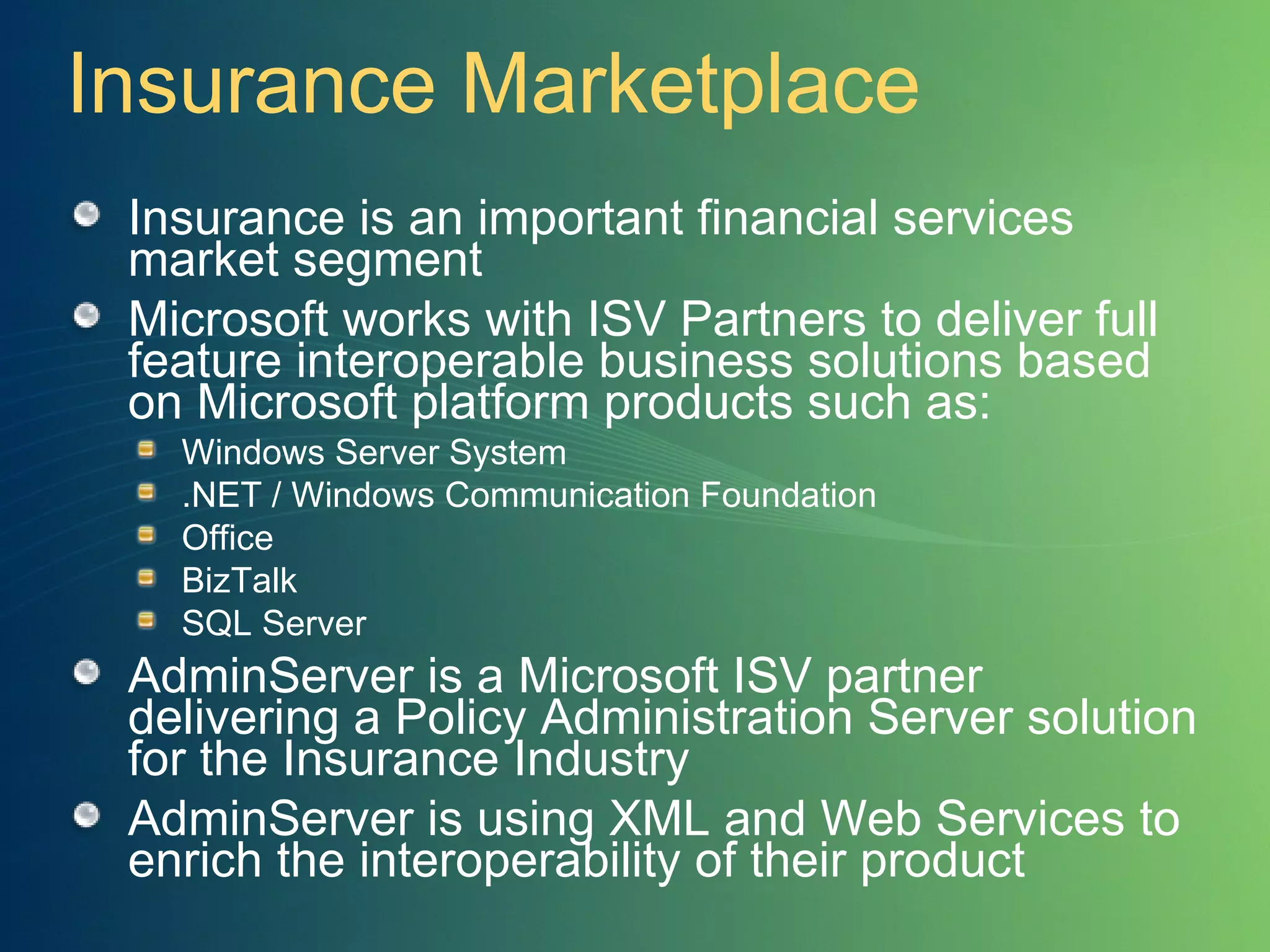 Insurance Marketplace Insurance is an important financial services market segment Microsoft works with ISV Partners to deliver full feature interoperable business solutions based on Microsoft platform products such as: Windows Server System .NET / Windows Communication Foundation Office BizTalk SQL Server AdminServer is a Microsoft ISV partner delivering a Policy Administration Server solution for the Insurance Industry AdminServer is using XML and Web Services to enrich the interoperability of their product 
