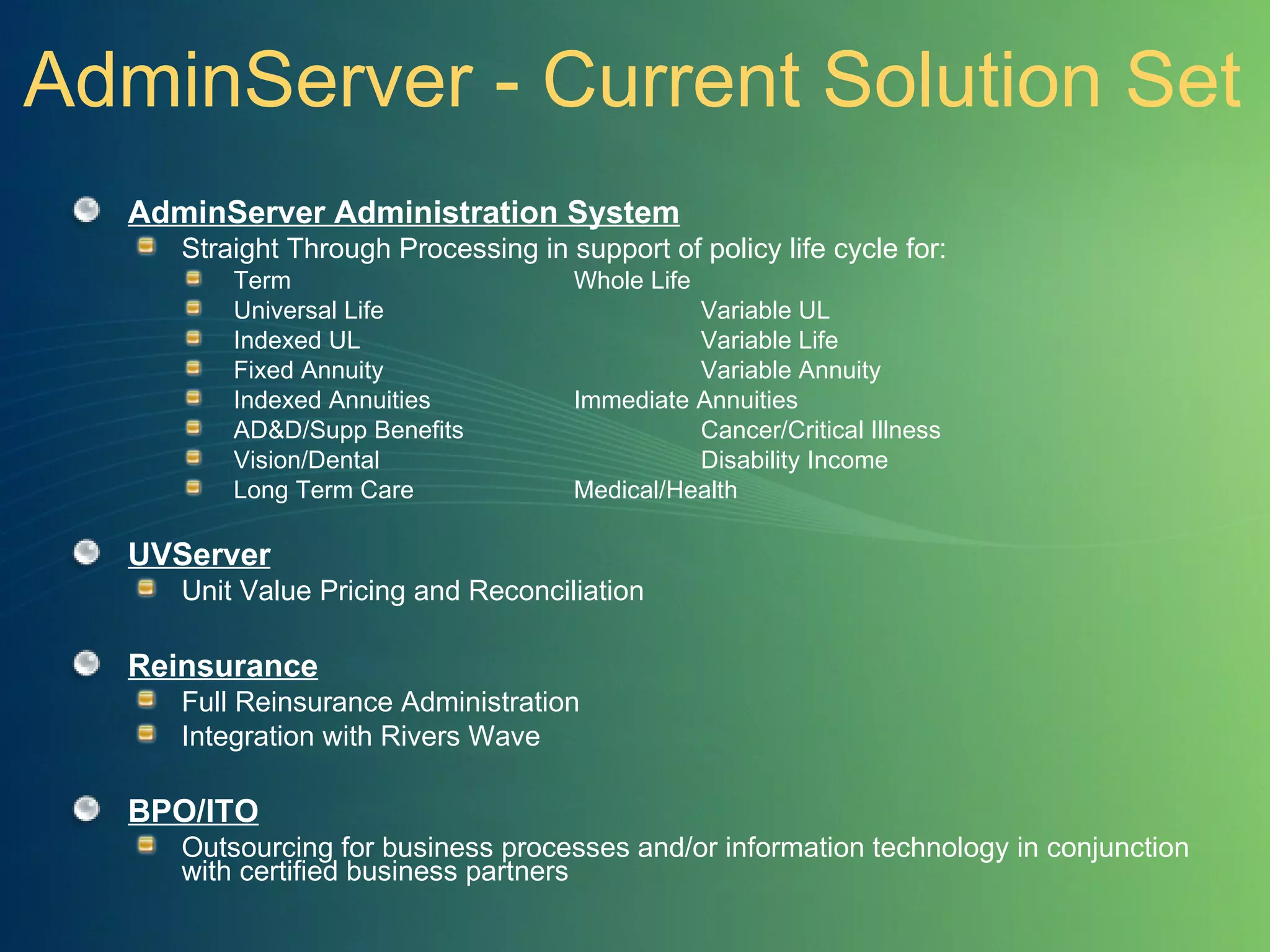 AdminServer - Current Solution Set AdminServer Administration System Straight Through Processing in support of policy life cycle for: Term Whole Life Universal Life Variable UL Indexed UL Variable Life Fixed Annuity Variable Annuity Indexed Annuities Immediate Annuities AD&D/Supp Benefits Cancer/Critical Illness Vision/Dental Disability Income Long Term Care Medical/Health UVServer Unit Value Pricing and Reconciliation  Reinsurance   Full Reinsurance Administration Integration with Rivers Wave BPO/ITO Outsourcing for business processes and/or information technology in conjunction with certified business partners 