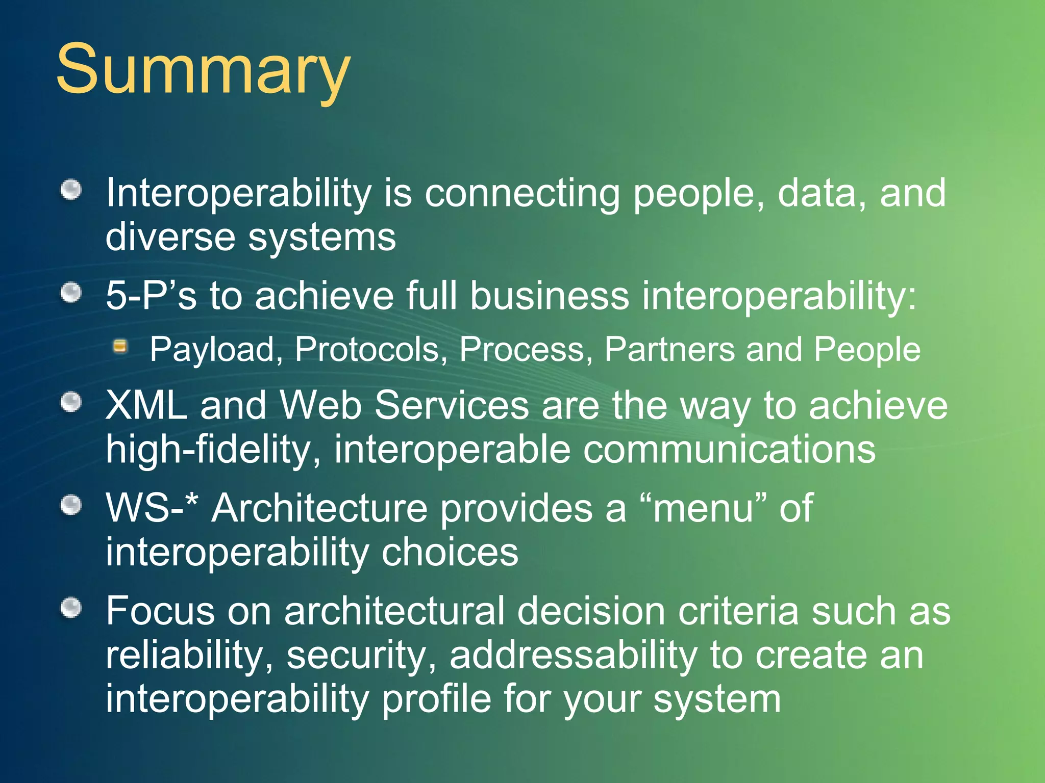 Summary Interoperability is connecting people, data, and diverse systems 5-P’s to achieve full business interoperability:  Payload, Protocols, Process, Partners and People XML and Web Services are the way to achieve high-fidelity, interoperable communications WS-* Architecture provides a “menu” of interoperability choices Focus on architectural decision criteria such as reliability, security, addressability to create an interoperability profile for your system 
