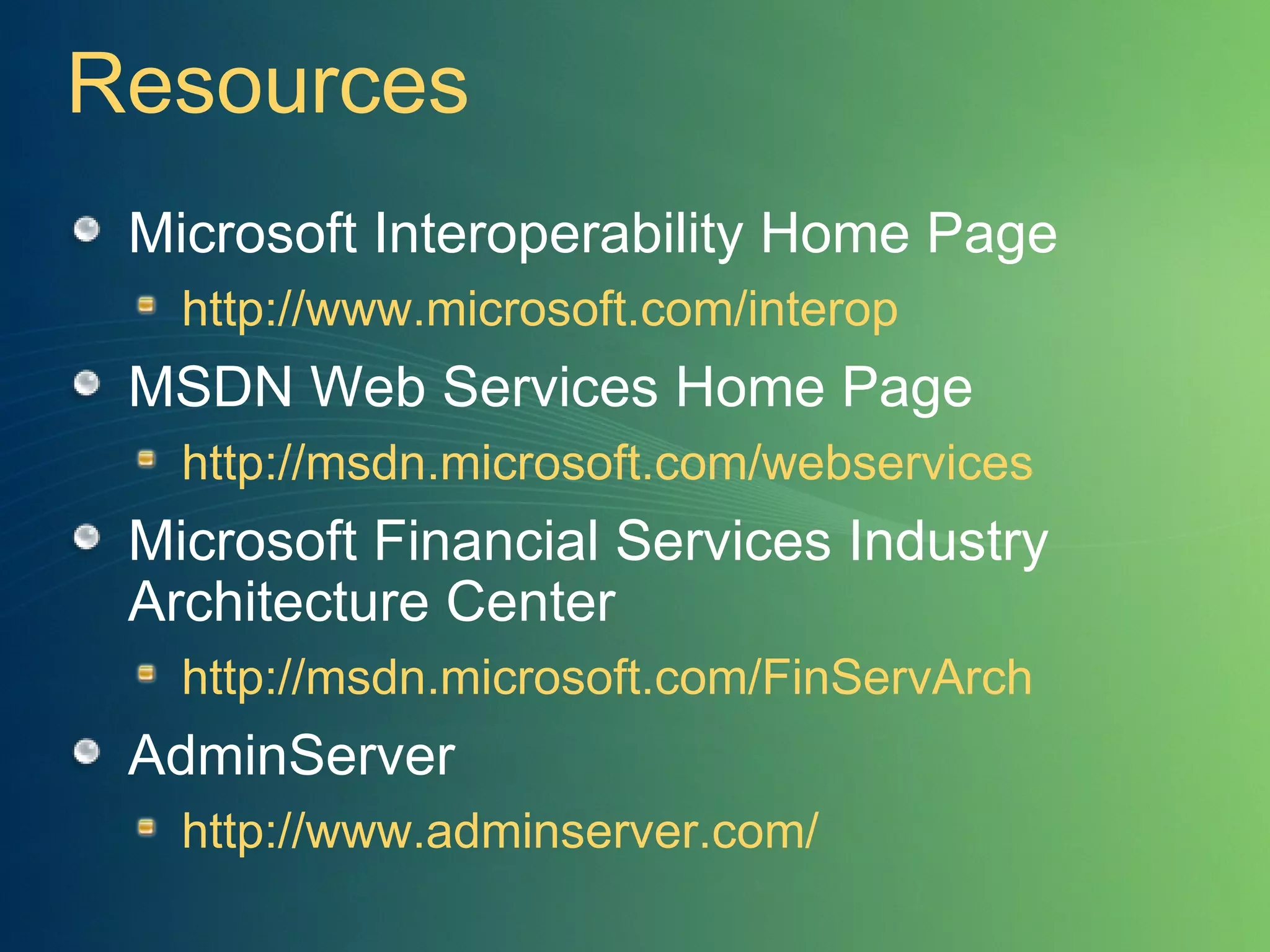 Resources Microsoft Interoperability Home Page http://www.microsoft.com/interop MSDN Web Services Home Page http://msdn.microsoft.com/webservices Microsoft Financial Services Industry Architecture Center http://msdn.microsoft.com/FinServArch AdminServer http://www.adminserver.com/ 