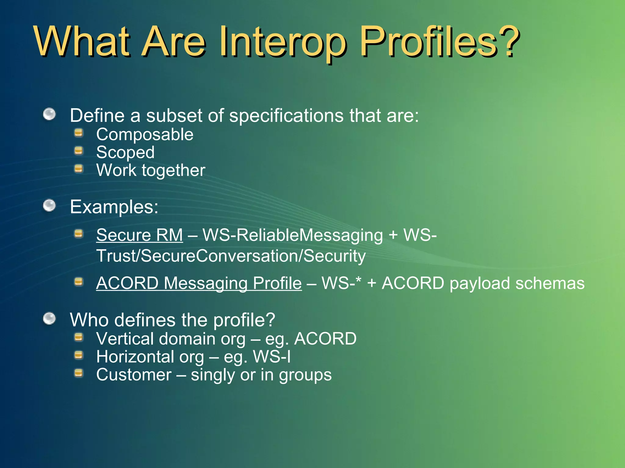 What Are Interop Profiles? Define a subset of specifications that are: Composable Scoped Work together Examples: Secure RM  – WS-ReliableMessaging + WS-Trust/SecureConversation/Security ACORD Messaging Profile  – WS-* + ACORD payload schemas Who defines the profile? Vertical domain org – eg. ACORD Horizontal org – eg. WS-I Customer – singly or in groups 