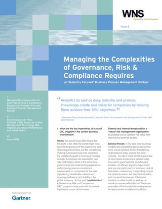 Issue 2

Managing the Complexities
of Governance, Risk &
Compliance Requires
an ‘Industry Focused’ Business Process Management Partner

1
Managing the Complexities of
Governance, Risk & Compliance
Requires an ‘Industry Focused’
Business Process Management
Partner
5
From the Gartner Files:
Predicts 2014: Advances in Risk
Management Technology Will
Improve Corporate Performance
and Public Policy
10
About WNS

Featuring research from

“

Analytics as well as deep industry and process
knowledge create real value for companies by helping
them achieve their GRC objectives

”

-Views from Pervez Workingboxwalla, Corporate Senior Vice President, Risk Management & Audit, WNS
Global Services

1.	 What are the key imperatives of a sound
GRC program in the current business
environment?
Pervez: You would have often heard that
the world is flat. Well, the world might have
become flat because of the outsourcing and
offshoring phenomena, but the complexities
of doing businesses have only escalated.
The complexity graph is moving up steadily
whereby businesses are exposed to new
risks and threats, while at the same time
governments are implementing legislations
and imposing onerous compliance
requirements on companies for the sake
of protecting stakeholder interest and
ensuring confidence and stability in the
global economy. To that end, ‘sophistication’
in Governance, Risk and Compliance
(GRC) programs have assumed increased
importance across all industries.

External and internal threats call for a
‘robust’ risk management organization:
Businesses are at constant risk today from
internal and external factors.
External threats: In my view, new business
models and competitive pressures are the
most crucial external factors threatening
organizations today. Look at the retail
industry. You don’t need 50,000 square feet
of store space to become a retailer today.
You need a great website, warehousing
facilities, an efficient logistics department
and you are pretty much in business. Look at
how video conferencing is impacting not just
the airline business, but also the hospitality
and car rental businesses. If business
travel is curtailed, hotels as well as car
rental companies will suffer too. These are
examples of the immediate consequences
of new business models on traditional

 