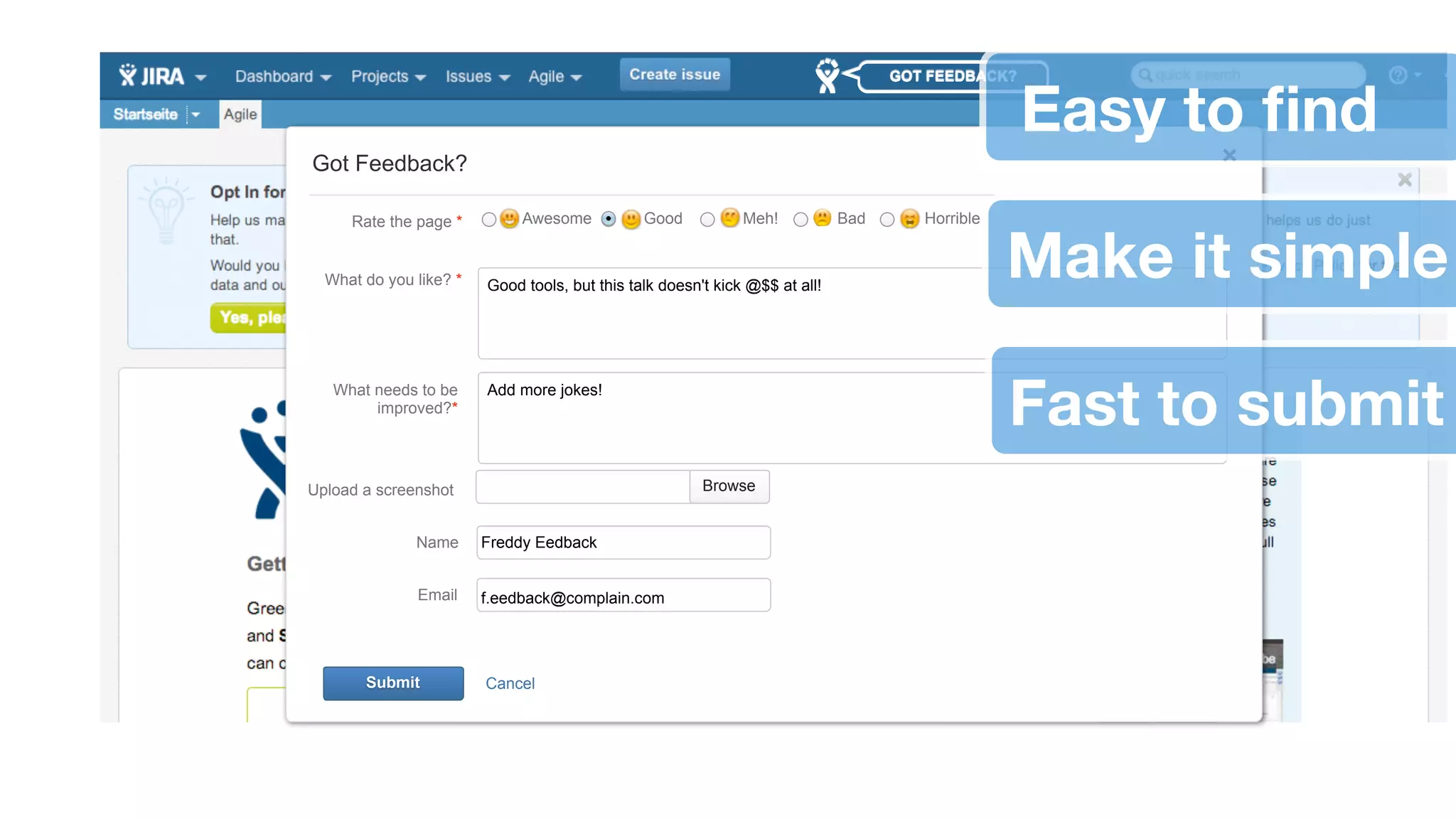 GOT FEEDBACK? 
Got Feedback? 
Rate the page * Awesome Good Meh! Bad Horrible Make it simple 
What do you like? * Good tools, but this talk doesn't kick @$$ at all! 
What needs to be 
improved?* 
Add more jokes! 
Upload a screenshot Browse 
Name 
Email 
Freddy Eedback 
f.eedback@complain.com 
Submit Cancel 
Easy to find 
Fast to submit 
 