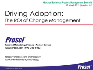 Copyright Prosci 2015. All rights reserved.
Driving Adoption:
The ROI of Change Management
www.prosci.com | 970-203-9332
Prosci
®
Gartner Business Process Management Summit
19 March 2015 | London, UK
tcreasey@prosci.com @timcreasey
www.linkedin.com/in/timcreasey/
Research | Methodology | Training | Advisory Services
 