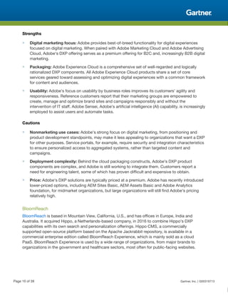 Strengths
■ Digital marketing focus: Adobe provides best-of-breed functionality for digital experiences
focused on digital marketing. When paired with Adobe Marketing Cloud and Adobe Advertising
Cloud, Adobe's DXP offering serves as a premium offering for B2C and, increasingly B2B digital
marketing.
■ Packaging: Adobe Experience Cloud is a comprehensive set of well-regarded and logically
rationalized DXP components. All Adobe Experience Cloud products share a set of core
services geared toward assessing and optimizing digital experiences with a common framework
for content and audiences.
■ Usability: Adobe's focus on usability by business roles improves its customers' agility and
responsiveness. Reference customers report that their marketing groups are empowered to
create, manage and optimize brand sites and campaigns responsibly and without the
intervention of IT staff. Adobe Sensei, Adobe's artificial intelligence (AI) capability, is increasingly
employed to assist users and automate tasks.
Cautions
■ Nonmarketing use cases: Adobe's strong focus on digital marketing, from positioning and
product development standpoints, may make it less appealing to organizations that want a DXP
for other purposes. Service portals, for example, require security and integration characteristics
to ensure personalized access to aggregated systems, rather than targeted content and
campaigns.
■ Deployment complexity: Behind the cloud packaging constructs, Adobe's DXP product
components are complex, and Adobe is still working to integrate them. Customers report a
need for engineering talent, some of which has proven difficult and expensive to obtain.
■ Price: Adobe's DXP solutions are typically priced at a premium. Adobe has recently introduced
lower-priced options, including AEM Sites Basic, AEM Assets Basic and Adobe Analytics
foundation, for midmarket organizations, but large organizations will still find Adobe's pricing
relatively high.
BloomReach
BloomReach is based in Mountain View, California, U.S., and has offices in Europe, India and
Australia. It acquired Hippo, a Netherlands-based company, in 2016 to combine Hippo's DXP
capabilities with its own search and personalization offerings. Hippo CMS, a commercially
supported open-source platform based on the Apache Jackrabbit repository, is available in a
commercial enterprise edition called BloomReach Experience, which is mainly sold as a cloud
PaaS. BloomReach Experience is used by a wide range of organizations, from major brands to
organizations in the government and healthcare sectors, most often for public-facing websites.
Page 10 of 39 Gartner, Inc. | G00318713
 