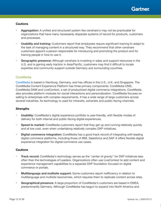Cautions
■ Aggregation: A unified and structured system like censhare's may not be practicable for
organizations that have many necessarily disparate systems of record for products, customers
and processes.
■ Usability and training: Customers report that employees require significant training to adapt to
the task of managing content in a structured way. They recommend that other censhare
customers appoint a person responsible for introducing and promoting the product and for
training people in how to use it.
■ Geographic presence: Although censhare is investing in sales and support resources in the
U.S. and is gaining early traction in Asia/Pacific, customers may find it difficult to locate
expertise and community support outside Germany and surrounding countries.
CoreMedia
CoreMedia is based in Hamburg, Germany, and has offices in the U.S., U.K. and Singapore. The
CoreMedia Content Experience Platform has three primary components: CoreMedia CMS,
CoreMedia DAM and LiveContext, a set of productized digital commerce integrations. CoreMedia
also provides platform modules for social interactions and personalization. CoreMedia focuses on
selling to enterprises with complex requirements. It has a wide range of large customers across
several industries. Its technology is used for intranets, extranets and public-facing channels.
Strengths
■ Usability: CoreMedia's digital experience portfolio is user-friendly, with flexible modes of
delivery for both internal and public-facing digital experiences.
■ Speed to market: CoreMedia customers report that they get up and running relatively quickly
and at low cost, even when undertaking relatively complex DXP initiatives.
■ Digital commerce integration: CoreMedia has a good track record of integrating with leading
digital commerce platforms, including those of IBM, Salesforce and SAP. It offers flexible digital
experience integration for digital commerce use cases.
Cautions
■ Track record: CoreMedia's technology serves as the "center of gravity" for DXP initiatives less
often than the technologies of Leaders. Organizations often use LiveContext to add content and
experience management capabilities to a separate DXP foundation focused on digital
commerce or portals.
■ Multilanguage and multisite support: Some customers report inefficiency in relation to
multilanguage and multisite taxonomies, which requires them to replicate content across sites.
■ Geographical presence: A large proportion of CoreMedia's customers are based in EMEA,
predominantly Germany. Although CoreMedia has begun to expand into North America and
Page 12 of 39 Gartner, Inc. | G00318713
 