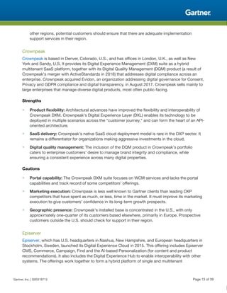 other regions, potential customers should ensure that there are adequate implementation
support services in their region.
Crownpeak
Crownpeak is based in Denver, Colorado, U.S., and has offices in London, U.K., as well as New
York and Sandy, U.S. It provides its Digital Experience Management (DXM) suite as a hybrid
multitenant SaaS platform, together with its Digital Quality Management (DQM) product (a result of
Crownpeak's merger with ActiveStandards in 2016) that addresses digital compliance across an
enterprise. Crownpeak acquired Evidon, an organization addressing digital governance for Consent,
Privacy and GDPR compliance and digital transparency, in August 2017. Crownpeak sells mainly to
large enterprises that manage diverse digital products, most often public-facing.
Strengths
■ Product flexibility: Architectural advances have improved the flexibility and interoperability of
Crownpeak DXM. Crownpeak's Digital Experience Layer (DXL) enables its technology to be
deployed in multiple scenarios across the "customer journey," and can form the heart of an API-
oriented architecture.
■ SaaS delivery: Crownpeak's native SaaS cloud deployment model is rare in the DXP sector. It
remains a differentiator for organizations making aggressive investments in the cloud.
■ Digital quality management: The inclusion of the DQM product in Crownpeak's portfolio
caters to enterprise customers' desire to manage brand integrity and compliance, while
ensuring a consistent experience across many digital properties.
Cautions
■ Portal capability: The Crownpeak DXM suite focuses on WCM services and lacks the portal
capabilities and track record of some competitors' offerings.
■ Marketing execution: Crownpeak is less well known to Gartner clients than leading DXP
competitors that have spent as much, or less, time in the market. It must improve its marketing
execution to give customers' confidence in its long-term growth prospects.
■ Geographic presence: Crownpeak's installed base is concentrated in the U.S., with only
approximately one-quarter of its customers based elsewhere, primarily in Europe. Prospective
customers outside the U.S. should check for support in their region.
Episerver
Episerver, which has U.S. headquarters in Nashua, New Hampshire, and European headquarters in
Stockholm, Sweden, launched its Digital Experience Cloud in 2015. This offering includes Episerver
CMS, Commerce, Campaign, Find and the AI-based Personalization (for content and product
recommendations). It also includes the Digital Experience Hub to enable interoperability with other
systems. The offerings work together to form a hybrid platform of single and multitenant
Gartner, Inc. | G00318713 Page 13 of 39
 