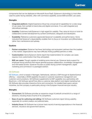 components that can be deployed on Microsoft Azure PaaS. Episerver's technology is most often
used for public-facing websites, often with commerce capability, across B2B and B2C use cases.
Strengths
■ Integrated platform: Digital Experience Cloud has a broad set of capabilities for a wide range
of use cases, from portals to brand sites and digital commerce. It is a well-integrated and
rationalized package.
■ Usability: Customers hold Episerver in high regard for usability. They value its focus on tools for
collaborative content development by content contributors, designers and developers.
■ Scalability: Reference customers appreciate Episerver's scalability and performance. Some
indicated that Episerver's dependability enables them to focus on innovation and differentiation,
rather than maintenance and upkeep.
Cautions
■ Partner ecosystem: Episerver has fewer technology and ecosystem partners than the Leaders
in this market. Organizations may have difficulty finding qualified partners or skills.
■ Customization: Some Episerver clients report that implementation for complex use cases
requires more customization than they anticipated.
■ B2E use cases: Though capable of enabling some internal use, Episerver lacks support for
employee-facing solutions that require general-purpose collaboration, knowledge management
and role-based access. Episerver focuses on public-facing content management, digital
marketing and commerce in a packaged solution.
GX Software
GX Software, which is based in Nijmegen, Netherlands, delivers a DXP through its XperienCentral
offering — essentially a WCM capability focused on customer experience management and
customer communications. GX Software supplements its DXP capability via a partnership with
BlueConic, a GX Software spinoff that offers a customer data platform and digital marketing hub.
GX Software also provides interactive forms and connectors. Its installed base spans various
industries, but the company is particularly strong in the European financial services industry.
Strengths
■ Connectors: GX Software provides an expansive range of prebuilt connectors to a range of
solutions, including those of some of its competitors.
■ Ease of use for authoring and editing: GX Software customers report strong usability,
especially for content creation and editorial tasks.
■ Industry focus: GX Software has a proven track record of serving organizations in the financial
services, insurance and government sectors.
Page 14 of 39 Gartner, Inc. | G00318713
 