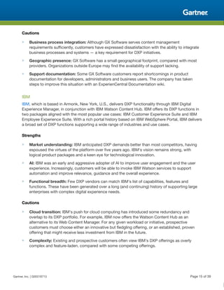 Cautions
■ Business process integration: Although GX Software serves content management
requirements sufficiently, customers have expressed dissatisfaction with the ability to integrate
business processes and systems — a key requirement for DXP initiatives.
■ Geographic presence: GX Software has a small geographical footprint, compared with most
providers. Organizations outside Europe may find the availability of support lacking.
■ Support documentation: Some GX Software customers report shortcomings in product
documentation for developers, administrators and business users. The company has taken
steps to improve this situation with an ExperienCentral Documentation wiki.
IBM
IBM, which is based in Armonk, New York, U.S., delivers DXP functionality through IBM Digital
Experience Manager, in conjunction with IBM Watson Content Hub. IBM offers its DXP functions in
two packages aligned with the most popular use cases: IBM Customer Experience Suite and IBM
Employee Experience Suite. With a rich portal history based on IBM WebSphere Portal, IBM delivers
a broad set of DXP functions supporting a wide range of industries and use cases.
Strengths
■ Market understanding: IBM anticipated DXP demands better than most competitors, having
espoused the virtues of the platform over five years ago. IBM's vision remains strong, with
logical product packages and a keen eye for technological innovation.
■ AI: IBM was an early and aggressive adopter of AI to improve user engagement and the user
experience. Increasingly, customers will be able to invoke IBM Watson services to support
automation and improve relevance, guidance and the overall experience.
■ Functional breadth: Few DXP vendors can match IBM's list of capabilities, features and
functions. These have been generated over a long (and continuing) history of supporting large
enterprises with complex digital experience needs.
Cautions
■ Cloud transition: IBM's push for cloud computing has introduced some redundancy and
overlap to its DXP portfolio. For example, IBM now offers the Watson Content Hub as an
alternative to its Web Content Manager. For any given workload or initiative, prospective
customers must choose either an innovative but fledgling offering, or an established, proven
offering that might receive less investment from IBM in the future.
■ Complexity: Existing and prospective customers often view IBM's DXP offerings as overly
complex and feature-laden, compared with some competing offerings.
Gartner, Inc. | G00318713 Page 15 of 39
 