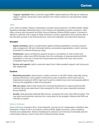 ■ "Legacy" reputation: Many customers regard IBM's digital experience offerings as traditional,
"legacy" systems. Some favor newer solutions from newer vendors for next-generation digital
experiences.
Jahia
Jahia, which is based in Geneva, Switzerland, includes various products in its DXP portfolio: Digital
Experience Manager, Marketing Factory, Form Factory and separately licensed connectors. Jahia
offers a strong Java framework and Open Service Gateway Initiative (OSGi) support. It focuses on
selling to customers with a range of needs centered on content, applications and customer data. It
has had early success in the financial services, travel and hospitality, and automotive industries.
Strengths
■ Digital marketing: Jahia's complementary digital marketing capabilities, including customer
data management, A/B and multivariate testing, and audience segmentation, make it a strong
contender for customer-facing use cases.
■ Architecture: Jahia's architecture supports access to, and delivery of, both content and
applications, unlike many DXPs that grew from the combination of acquired portal and WCM
capabilities. In this way, it avoids the compromises and conflicts that many Java-centric
competitors have to make.
■ Service and support: Jahia's customers report that it offers excellent support, both during and
after deployment.
Cautions
■ Marketing execution: Jahia remains a relative unknown in the DXP market, especially among
business influencers, and is seldom mentioned by users of Gartner's client inquiry service.
Organizations looking for DXPs might want to opt for a better-known and more popular platform
to ensure the availability of skills and ecosystem.
■ B2E use cases: Jahia's track record and continued development to support predominantly
customer-facing use cases leave it less equipped for other use cases, especially employee-
facing initiatives.
■ Growth: Jahia generates relatively little revenue, compared with many other DXP providers. This
may deter some potential customers from using Jahia for the strategic initiatives that DXPs are
intended to support.
Kentico Software
Kentico Software is based in Brno, Czech Republic, and has its U.S. headquarters in Bedford, New
Hampshire. It offers an all-in-one solution aimed at WCM, digital commerce, online marketing,
intranets and collaboration. Kentico emphasizes its extensive out-of-the-box functionality and rich
customization features, which it aims at the midsize business market.
Page 16 of 39 Gartner, Inc. | G00318713
 