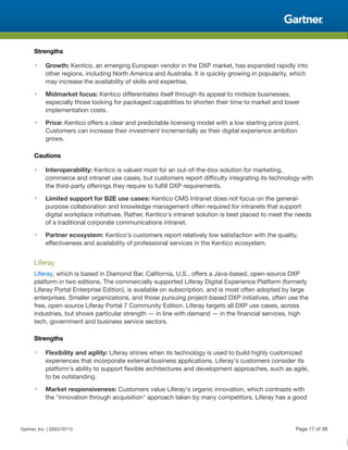 Strengths
■ Growth: Kentico, an emerging European vendor in the DXP market, has expanded rapidly into
other regions, including North America and Australia. It is quickly growing in popularity, which
may increase the availability of skills and expertise.
■ Midmarket focus: Kentico differentiates itself through its appeal to midsize businesses,
especially those looking for packaged capabilities to shorten their time to market and lower
implementation costs.
■ Price: Kentico offers a clear and predictable licensing model with a low starting price point.
Customers can increase their investment incrementally as their digital experience ambition
grows.
Cautions
■ Interoperability: Kentico is valued most for an out-of-the-box solution for marketing,
commerce and intranet use cases, but customers report difficulty integrating its technology with
the third-party offerings they require to fulfill DXP requirements.
■ Limited support for B2E use cases: Kentico CMS Intranet does not focus on the general-
purpose collaboration and knowledge management often required for intranets that support
digital workplace initiatives. Rather, Kentico's intranet solution is best placed to meet the needs
of a traditional corporate communications intranet.
■ Partner ecosystem: Kentico's customers report relatively low satisfaction with the quality,
effectiveness and availability of professional services in the Kentico ecosystem.
Liferay
Liferay, which is based in Diamond Bar, California, U.S., offers a Java-based, open-source DXP
platform in two editions. The commercially supported Liferay Digital Experience Platform (formerly
Liferay Portal Enterprise Edition), is available on subscription, and is most often adopted by large
enterprises. Smaller organizations, and those pursuing project-based DXP initiatives, often use the
free, open-source Liferay Portal 7 Community Edition. Liferay targets all DXP use cases, across
industries, but shows particular strength — in line with demand — in the financial services, high
tech, government and business service sectors.
Strengths
■ Flexibility and agility: Liferay shines when its technology is used to build highly customized
experiences that incorporate external business applications. Liferay's customers consider its
platform's ability to support flexible architectures and development approaches, such as agile,
to be outstanding.
■ Market responsiveness: Customers value Liferay's organic innovation, which contrasts with
the "innovation through acquisition" approach taken by many competitors. Liferay has a good
Gartner, Inc. | G00318713 Page 17 of 39
 