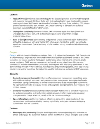 Cautions
■ Product strategy: Oracle's product strategy for the digital experience is somewhat misaligned
with customer demand. CX Cloud Suite, with its broad application-level functionality, exceeds
most organizations' DXP needs. While the PaaS-backed CX Cloud Suite, including CEC, shows
promise as the basis of a lean, modern DXP, Oracle's offering of a broad CRM suite is a
significant superset of Gartner's DXP vision.
■ Deployment complexity: Some of Oracle's DXP customers report that deployment is an
unexpectedly complex task, with a steep learning curve and longer-than-average
implementation times.
■ Ease of doing business: Some existing and potential Oracle customers report that Oracle is
difficult to do business with, and that its DXP offerings are hard to find and try out without a
significant commitment. Oracle is moving to offer modern pricing models to help alleviate this
concern.
Oxcyon
Oxcyon, which is based in Middleburg Heights, Ohio, U.S., offers the Centralpoint DXP. Centralpoint
is fundamentally a single-source, structured content management system that serves as the unified
foundation for various solutions that support public-facing sites, intranets and extranets, single-
source publishing, DAM, learning management and email, among other things. Oxcyon also
provides 220 modules to extend its functionality and integrate with third-party applications. It has
demonstrated strength in the healthcare, manufacturing and publishing sectors, while also serving
clients in many other industries. Centralpoint is used for both internal and external DXP use cases.
Strengths
■ Content management versatility: Oxcyon offers document management capabilities, along
with highly centralized, structured and granular content management (employing the Darwin
Information Typing Architecture), to ensure coordination and reuse across digital experiences.
Its organizational model is uniquely flexible and adaptable as organizations, their roles and their
content change.
■ Customer responsiveness: Longtime customers report that Oxcyon is extremely responsive
to, and accommodating of, their function-related requests. It often implements requested
changes without charge when it is beneficial for the community at large.
■ Speed of deployment: Oxcyon has been effective in competitive sales situations. It has
demonstrated fast time to market by creating high-fidelity prototypes before receiving any
commitment from the customer.
Cautions
■ Messaging and positioning: Oxcyon must improve its marketing strategy and execution to
attract and engage the customers that can benefit most from its unique strengths as a unified
Gartner, Inc. | G00318713 Page 21 of 39
 