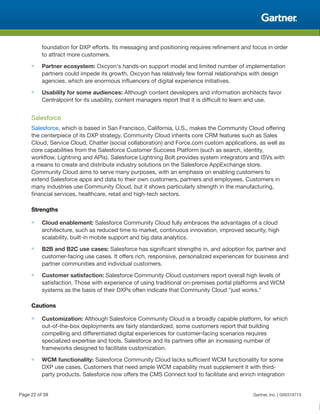 foundation for DXP efforts. Its messaging and positioning requires refinement and focus in order
to attract more customers.
■ Partner ecosystem: Oxcyon's hands-on support model and limited number of implementation
partners could impede its growth. Oxcyon has relatively few formal relationships with design
agencies, which are enormous influencers of digital experience initiatives.
■ Usability for some audiences: Although content developers and information architects favor
Centralpoint for its usability, content managers report that it is difficult to learn and use.
Salesforce
Salesforce, which is based in San Francisco, California, U.S., makes the Community Cloud offering
the centerpiece of its DXP strategy. Community Cloud inherits core CRM features such as Sales
Cloud, Service Cloud, Chatter (social collaboration) and Force.com custom applications, as well as
core capabilities from the Salesforce Customer Success Platform (such as search, identity,
workflow, Lightning and APIs). Salesforce Lightning Bolt provides system integrators and ISVs with
a means to create and distribute industry solutions on the Salesforce AppExchange store.
Community Cloud aims to serve many purposes, with an emphasis on enabling customers to
extend Salesforce apps and data to their own customers, partners and employees. Customers in
many industries use Community Cloud, but it shows particularly strength in the manufacturing,
financial services, healthcare, retail and high-tech sectors.
Strengths
■ Cloud enablement: Salesforce Community Cloud fully embraces the advantages of a cloud
architecture, such as reduced time to market, continuous innovation, improved security, high
scalability, built-in mobile support and big data analytics.
■ B2B and B2C use cases: Salesforce has significant strengths in, and adoption for, partner and
customer-facing use cases. It offers rich, responsive, personalized experiences for business and
partner communities and individual customers.
■ Customer satisfaction: Salesforce Community Cloud customers report overall high levels of
satisfaction. Those with experience of using traditional on-premises portal platforms and WCM
systems as the basis of their DXPs often indicate that Community Cloud "just works."
Cautions
■ Customization: Although Salesforce Community Cloud is a broadly capable platform, for which
out-of-the-box deployments are fairly standardized, some customers report that building
compelling and differentiated digital experiences for customer-facing scenarios requires
specialized expertise and tools. Salesforce and its partners offer an increasing number of
frameworks designed to facilitate customization.
■ WCM functionality: Salesforce Community Cloud lacks sufficient WCM functionality for some
DXP use cases. Customers that need ample WCM capability must supplement it with third-
party products. Salesforce now offers the CMS Connect tool to facilitate and enrich integration
Page 22 of 39 Gartner, Inc. | G00318713
 