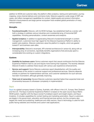 addition to WCM and customer data, the platform offers analytics, testing and optimization, journey
mapping, cross-channel delivery and commerce tools. Sitecore supports a wide range of DXP use
cases, and offers management capabilities for content, digital assets and product information.
Sitecore's local presence and large partner ecosystem have enabled global penetration of many
vertical markets.
Strengths
■ Functional breadth: Sitecore, with its WCM heritage, has established itself as a vendor with
both a strategy to address various industries and a substantial array of horizontal DXP
capabilities, including personalization, context awareness and analytics.
■ Applied analytics: In addition to appreciating Sitecore's fundamental strength in content
management, customers have high regard for the Sitecore Experience Platform's ability to
exploit web analytics. Sitecore customers value the platform's insights, which are geared
toward IT and business users alike.
■ Interoperability: Sitecore's revamped, API-oriented architecture (in version 8), along with an
increasing array of connectors, reportedly benefits organizations that previously spent a
considerable time working on custom integrations.
Cautions
■ Usability for business users: Some customers report that casual contributors find the Sitecore
Experience Platform hard to use and require more training than expected. The recently released
Sitecore 9 seeks to address these issues with various user experience enhancements.
■ Service and support: Some Sitecore customers report dissatisfaction with the quality and
effectiveness of the vendor's customer support and professional services. Sitecore depends
entirely on partners for implementation services, and customer satisfaction for such services
has been inconsistent, although generally improving.
■ Total cost of ownership: Several Sitecore customers reported higher-than-expected total cost
of ownership because of unforeseen complexity in implementation.
Squiz
Squiz is a global company based in Sydney, Australia, with offices in the U.K., Europe, New Zealand
and the U.S. The Squiz Customer Experience Platform is based on the open-source Squiz Matrix
WCM system, together with the Squiz-owned Funnelback search and insight engine, and Squiz
Analytics. It includes capabilities for content testing and marketing automation. Squiz's customers
are largely in the government, education and financial services sectors, but the company also
targets the media and publishing, healthcare and utility sectors. Squiz's technology is used for both
public-facing websites and intranets and custom web applications.
Gartner, Inc. | G00318713 Page 25 of 39
 