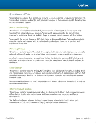 Completeness of Vision
Vendors that understand their customers' evolving needs, incorporate new customer demands into
their product strategies and exhibit technological innovation in their products exhibit Completeness
of Vision in the DXP market.
Market Understanding
This criterion assesses the vendor's ability to understand and anticipate customer needs and
translate them into products and services. Vendors with a clear vision for the market listen,
understand customers' demands, and can shape or enhance market changes with their vision.
Vendors with the highest degree of DXP vision listen and respond to buyers' demands, anticipate
emerging needs, and respond with an understanding of business demands, ecosystem and
competitive landscape.
Marketing Strategy
This criterion looks for clear, differentiated messaging that is communicated consistently internally,
externalized through social media, advertising, customer programs and positioning statements.
An effective marketing strategy is crucial to articulate the distinction between DXP offerings and
outmoded legacy approaches to building and managing experiences specific to web and mobile
presences.
Sales Strategy
This criterion looks for a sound strategy for selling that uses appropriate networks, including direct
and indirect sales, marketing, service and communication networks. It also assesses partners that
extend the scope and depth of the vendor's market reach, expertise, technologies, services and
customer base.
In situations where the vendor offers multiple products geared toward DXP initiatives, it is essential
to avoid channel conflict.
Offering (Product) Strategy
This criterion looks for an approach to product development and delivery that emphasizes market
differentiation, functionality, methodology, and features as they map to current and future
requirements.
The DXP market favors offerings that are comprehensive, integrated and rationalized, yet
interoperable. Product and solution packaging are important considerations.
Page 32 of 39 Gartner, Inc. | G00318713
 