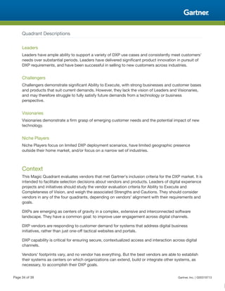 Quadrant Descriptions
Leaders
Leaders have ample ability to support a variety of DXP use cases and consistently meet customers'
needs over substantial periods. Leaders have delivered significant product innovation in pursuit of
DXP requirements, and have been successful in selling to new customers across industries.
Challengers
Challengers demonstrate significant Ability to Execute, with strong businesses and customer bases
and products that suit current demands. However, they lack the vision of Leaders and Visionaries,
and may therefore struggle to fully satisfy future demands from a technology or business
perspective.
Visionaries
Visionaries demonstrate a firm grasp of emerging customer needs and the potential impact of new
technology.
Niche Players
Niche Players focus on limited DXP deployment scenarios, have limited geographic presence
outside their home market, and/or focus on a narrow set of industries.
Context
This Magic Quadrant evaluates vendors that met Gartner's inclusion criteria for the DXP market. It is
intended to facilitate selection decisions about vendors and products. Leaders of digital experience
projects and initiatives should study the vendor evaluation criteria for Ability to Execute and
Completeness of Vision, and weigh the associated Strengths and Cautions. They should consider
vendors in any of the four quadrants, depending on vendors' alignment with their requirements and
goals.
DXPs are emerging as centers of gravity in a complex, extensive and interconnected software
landscape. They have a common goal: to improve user engagement across digital channels.
DXP vendors are responding to customer demand for systems that address digital business
initiatives, rather than just one-off tactical websites and portals.
DXP capability is critical for ensuring secure, contextualized access and interaction across digital
channels.
Vendors' footprints vary, and no vendor has everything. But the best vendors are able to establish
their systems as centers on which organizations can extend, build or integrate other systems, as
necessary, to accomplish their DXP goals.
Page 34 of 39 Gartner, Inc. | G00318713
 