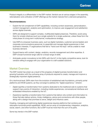 Product integrity is a differentiator in the DXP market. Vendors are at various stages in the assembly,
rationalization and unification of DXP offerings as the market matures from a demand perspective.
Recommendations:
■ Exploit the full complement of DXP capabilities, including context awareness, personalization,
content management, analytics and optimization, to improve user engagement and satisfaction
across digital channels.
■ DXPs are designed to support complex, multifaceted digital presences. Therefore, avoid using
them for simple initiatives (such as a single website for a single audience), unless these form the
initial phase of a long-term multichannel, multiaudience strategy.
■ Use DXPs to empower business users, such as digital marketers, customer service leaders and
corporate communications personnel, to assemble and manage digital experiences in their
business's interests. IT organizations that fail to "hand over the keys" will be unable to meet
business demand.
■ Expand teams with content, design, analytics, records management and other expertise. A
DXP's broad functional range calls for a broad range of skills.
■ Anticipate vendor innovations to link DXPs with the IoT. In this highly competitive arena, look for
vendors willing to engage with your organization to craft scalable solutions.
Market Overview
The DXP market has arisen as a result of the progress of digital business transformation and
growing frustration with the confusing array of products required to create, manage and improve a
strategically important digital presence.
On a technical level, DXPs stem from the evolution of established web foundations, primarily portal
platforms and WCM systems, as they converge to address the "digital experience," wherein:
■ Digital signifies a transformation from systems dedicated to the traditional web to systems that
support many points of interaction, including mobile experiences, conversational interfaces and
embedded interactions enabled by the IoT.
■ Experience signifies a transformation from systems that deliver only content and information to
those that also deliver actions, timely intelligence, advice and connections with other people,
along with a design that promises to serve, delight and influence users.
Creating, managing and optimizing digital experiences requires platforms that combine and
rationalize horizontal portal capabilities, WCM, and an array of complementary integration, analytics,
social, search, and other functions. But a DXP must be more than the sum of its parts.
Some key trends in the DXP market:
Gartner, Inc. | G00318713 Page 35 of 39
 