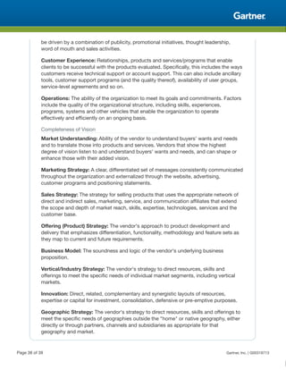 be driven by a combination of publicity, promotional initiatives, thought leadership,
word of mouth and sales activities.
Customer Experience: Relationships, products and services/programs that enable
clients to be successful with the products evaluated. Specifically, this includes the ways
customers receive technical support or account support. This can also include ancillary
tools, customer support programs (and the quality thereof), availability of user groups,
service-level agreements and so on.
Operations: The ability of the organization to meet its goals and commitments. Factors
include the quality of the organizational structure, including skills, experiences,
programs, systems and other vehicles that enable the organization to operate
effectively and efficiently on an ongoing basis.
Completeness of Vision
Market Understanding: Ability of the vendor to understand buyers' wants and needs
and to translate those into products and services. Vendors that show the highest
degree of vision listen to and understand buyers' wants and needs, and can shape or
enhance those with their added vision.
Marketing Strategy: A clear, differentiated set of messages consistently communicated
throughout the organization and externalized through the website, advertising,
customer programs and positioning statements.
Sales Strategy: The strategy for selling products that uses the appropriate network of
direct and indirect sales, marketing, service, and communication affiliates that extend
the scope and depth of market reach, skills, expertise, technologies, services and the
customer base.
Offering (Product) Strategy: The vendor's approach to product development and
delivery that emphasizes differentiation, functionality, methodology and feature sets as
they map to current and future requirements.
Business Model: The soundness and logic of the vendor's underlying business
proposition.
Vertical/Industry Strategy: The vendor's strategy to direct resources, skills and
offerings to meet the specific needs of individual market segments, including vertical
markets.
Innovation: Direct, related, complementary and synergistic layouts of resources,
expertise or capital for investment, consolidation, defensive or pre-emptive purposes.
Geographic Strategy: The vendor's strategy to direct resources, skills and offerings to
meet the specific needs of geographies outside the "home" or native geography, either
directly or through partners, channels and subsidiaries as appropriate for that
geography and market.
Page 38 of 39 Gartner, Inc. | G00318713
 
