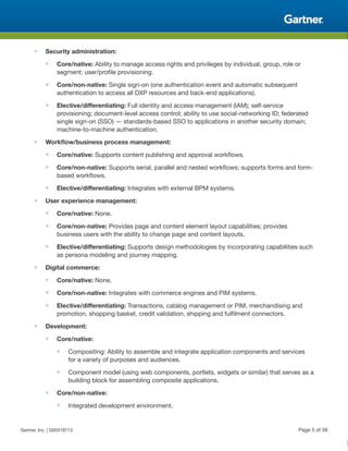 ■ Security administration:
■ Core/native: Ability to manage access rights and privileges by individual, group, role or
segment; user/profile provisioning.
■ Core/non-native: Single sign-on (one authentication event and automatic subsequent
authentication to access all DXP resources and back-end applications).
■ Elective/differentiating: Full identity and access management (IAM); self-service
provisioning; document-level access control; ability to use social-networking ID; federated
single sign-on (SSO) — standards-based SSO to applications in another security domain;
machine-to-machine authentication.
■ Workflow/business process management:
■ Core/native: Supports content publishing and approval workflows.
■ Core/non-native: Supports serial, parallel and nested workflows; supports forms and form-
based workflows.
■ Elective/differentiating: Integrates with external BPM systems.
■ User experience management:
■ Core/native: None.
■ Core/non-native: Provides page and content element layout capabilities; provides
business users with the ability to change page and content layouts.
■ Elective/differentiating: Supports design methodologies by incorporating capabilities such
as persona modeling and journey mapping.
■ Digital commerce:
■ Core/native: None.
■ Core/non-native: Integrates with commerce engines and PIM systems.
■ Elective/differentiating: Transactions, catalog management or PIM, merchandising and
promotion, shopping basket, credit validation, shipping and fulfilment connectors.
■ Development:
■ Core/native:
■ Compositing: Ability to assemble and integrate application components and services
for a variety of purposes and audiences.
■ Component model (using web components, portlets, widgets or similar) that serves as a
building block for assembling composite applications.
■ Core/non-native:
■ Integrated development environment.
Gartner, Inc. | G00318713 Page 5 of 39
 