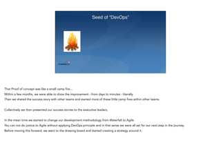 Seed of “DevOps”
That Proof of concept was like a small camp fire…
Within a few months, we were able to show the improvement - from days to minutes - literally.
Then we shared the success story with other teams and started more of these little camp fires within other teams.
Collectively we then presented our success stories to the executive leaders.
In the mean time we started to change our development methodology from Waterfall to Agile.
You can not do justice to Agile without applying DevOps principle and in that sense we were all set for our next step in the journey.
Before moving this forward, we went to the drawing board and started creating a strategy around it.
 