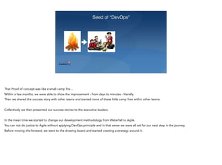 Seed of “DevOps”
That Proof of concept was like a small camp fire…
Within a few months, we were able to show the improvement - from days to minutes - literally.
Then we shared the success story with other teams and started more of these little camp fires within other teams.
Collectively we then presented our success stories to the executive leaders.
In the mean time we started to change our development methodology from Waterfall to Agile.
You can not do justice to Agile without applying DevOps principle and in that sense we were all set for our next step in the journey.
Before moving this forward, we went to the drawing board and started creating a strategy around it.
 