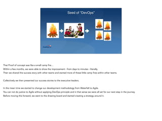 Seed of “DevOps”
That Proof of concept was like a small camp fire…
Within a few months, we were able to show the improvement - from days to minutes - literally.
Then we shared the success story with other teams and started more of these little camp fires within other teams.
Collectively we then presented our success stories to the executive leaders.
In the mean time we started to change our development methodology from Waterfall to Agile.
You can not do justice to Agile without applying DevOps principle and in that sense we were all set for our next step in the journey.
Before moving this forward, we went to the drawing board and started creating a strategy around it.
 