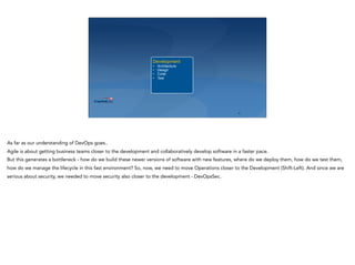 ‹#›
Development
• Architecture
• Design
• Code
• Test
As far as our understanding of DevOps goes..
Agile is about getting business teams closer to the development and collaboratively develop software in a faster pace.
But this generates a bottleneck - how do we build these newer versions of software with new features, where do we deploy them, how do we test them,
how do we manage the lifecycle in this fast environment? So, now, we need to move Operations closer to the Development (Shift-Left). And since we are
serious about security, we needed to move security also closer to the development - DevOpsSec.
 