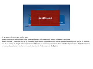 ‹#›
Business
• Requirements
• Feature Request
• Roadmap
Development
• Architecture
• Design
• Code
• Test
Operations
• Infrastructure
• Platforms
• Environment
• Deployment
• Incident Mgmt
• Change & Release Mgmt.
Information Security
Application Security Security Testing
Information Security Infrastructure Security
DevOpsSec
As far as our understanding of DevOps goes..
Agile is about getting business teams closer to the development and collaboratively develop software in a faster pace.
But this generates a bottleneck - how do we build these newer versions of software with new features, where do we deploy them, how do we test them,
how do we manage the lifecycle in this fast environment? So, now, we need to move Operations closer to the Development (Shift-Left). And since we are
serious about security, we needed to move security also closer to the development - DevOpsSec.
 