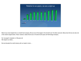 Relative to our peers, we are a start-up
Most of you know Capital One is a Credit Card company. We are one of the largest in the US with over 70 million accounts. Many know that we are also one
of the nations largest banks. Fewer, however, realize that we are a Founder led 20 years old Technology Company.
Our “youngest” competitor is 108 years old
We respect our elders…
But we disrupted the credit industry with our leader’s vision….
 