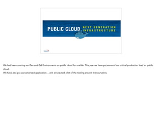 We had been running our Dev and QA Environments on public cloud for a while. This year we have put some of our critical production load on public
cloud.
We have also put containerized application… and we created a lot of the tooling around that ourselves.
 