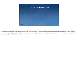 Shift-Left: Mindset Shift
With Automation and Shift to a Cloud paradigm comes a Shift in mindset. A lot of activities that traditionally takes place at the end of a delivery lifecycle
now started happening at the beginning - we built teams with mix of engineers who can write code for application, test and infrastructure. And the same
team can implement the whole pipeline from the get go.
 