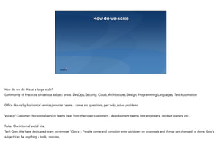 23
How do we scale
How do we do this at a large scale?
Community of Practices on various subject areas: DevOps, Security, Cloud, Architecture, Design, Programming Languages, Test Automation
Office Hours by horizontal service provider teams - come ask questions, get help, solve problems.
Voice of Customer: Horizontal service teams hear from their own customers - development teams, test engineers, product owners etc..
Pulse: Our internal social site.
Tech Goo: We have dedicated team to remove “Goo’s”: People come and complain vote up/down on proposals and things get changed or done. Goo’s
subject can be anything - tools, process,
 