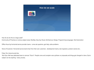 23
How do we scale
How do we do this at a large scale?
Community of Practices on various subject areas: DevOps, Security, Cloud, Architecture, Design, Programming Languages, Test Automation
Office Hours by horizontal service provider teams - come ask questions, get help, solve problems.
Voice of Customer: Horizontal service teams hear from their own customers - development teams, test engineers, product owners etc..
Pulse: Our internal social site.
Tech Goo: We have dedicated team to remove “Goo’s”: People come and complain vote up/down on proposals and things get changed or done. Goo’s
subject can be anything - tools, process,
 