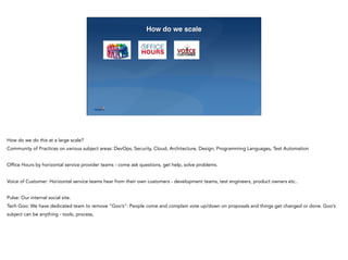 23
How do we scale
How do we do this at a large scale?
Community of Practices on various subject areas: DevOps, Security, Cloud, Architecture, Design, Programming Languages, Test Automation
Office Hours by horizontal service provider teams - come ask questions, get help, solve problems.
Voice of Customer: Horizontal service teams hear from their own customers - development teams, test engineers, product owners etc..
Pulse: Our internal social site.
Tech Goo: We have dedicated team to remove “Goo’s”: People come and complain vote up/down on proposals and things get changed or done. Goo’s
subject can be anything - tools, process,
 