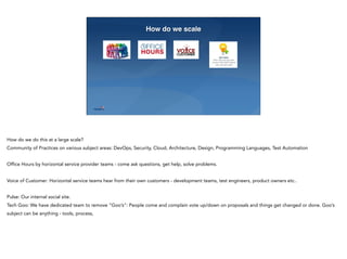 23
How do we scale
How do we do this at a large scale?
Community of Practices on various subject areas: DevOps, Security, Cloud, Architecture, Design, Programming Languages, Test Automation
Office Hours by horizontal service provider teams - come ask questions, get help, solve problems.
Voice of Customer: Horizontal service teams hear from their own customers - development teams, test engineers, product owners etc..
Pulse: Our internal social site.
Tech Goo: We have dedicated team to remove “Goo’s”: People come and complain vote up/down on proposals and things get changed or done. Goo’s
subject can be anything - tools, process,
 