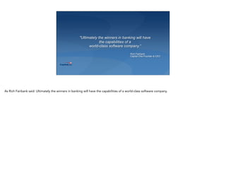"Ultimately the winners in banking will have
the capabilities of a  
world-class software company.“
Rich Fairbank
Capital One Founder & CEO
As Rich Fairbank said: Ultimately the winners in banking will have the capabilities of a world-class software company.
 