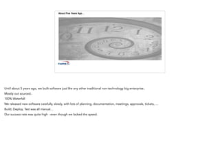 About Five Years Ago…
Until about 5 years ago, we built software just like any other traditional non-technology big enterprise..
Mostly out sourced..
100% Waterfall
We released new software carefully, slowly, with lots of planning, documentation, meetings, approvals, tickets, …
Build, Deploy, Test was all manual…
Our success rate was quite high - even though we lacked the speed.
 
