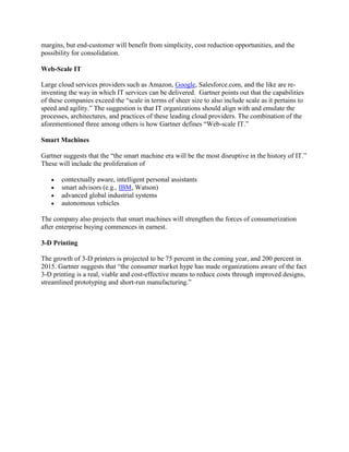 margins, but end-customer will benefit from simplicity, cost reduction opportunities, and the
possibility for consolidation.
Web-Scale IT
Large cloud services providers such as Amazon, Google, Salesforce.com, and the like are reinventing the way in which IT services can be delivered. Gartner points out that the capabilities
of these companies exceed the “scale in terms of sheer size to also include scale as it pertains to
speed and agility.” The suggestion is that IT organizations should align with and emulate the
processes, architectures, and practices of these leading cloud providers. The combination of the
aforementioned three among others is how Gartner defines “Web-scale IT.”
Smart Machines
Gartner suggests that the “the smart machine era will be the most disruptive in the history of IT.”
These will include the proliferation of
contextually aware, intelligent personal assistants
smart advisors (e.g., IBM, Watson)
advanced global industrial systems
autonomous vehicles
The company also projects that smart machines will strengthen the forces of consumerization
after enterprise buying commences in earnest.
3-D Printing
The growth of 3-D printers is projected to be 75 percent in the coming year, and 200 percent in
2015. Gartner suggests that “the consumer market hype has made organizations aware of the fact
3-D printing is a real, viable and cost-effective means to reduce costs through improved designs,
streamlined prototyping and short-run manufacturing.”

 