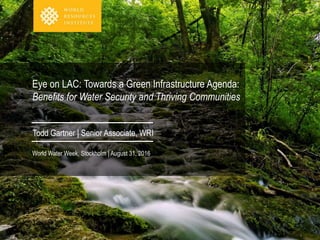 Eye on LAC: Towards a Green Infrastructure Agenda:
Benefits for Water Security and Thriving Communities
Todd Gartner | Senior Associate, WRI
World Water Week, Stockholm | August 31, 2016
 