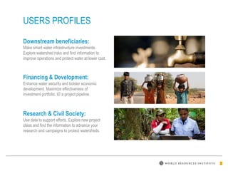 USERS PROFILES
Downstream beneficiaries:
Make smart water infrastructure investments.
Explore watershed risks and find information to
improve operations and protect water at lower cost.
Financing & Development:
Enhance water security and bolster economic
development. Maximize effectiveness of
investment portfolio. ID a project pipeline.
Research & Civil Society:
Use data to support efforts. Explore new project
ideas and find the information to advance your
research and campaigns to protect watersheds.
 