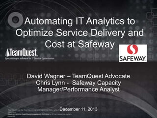 Automating IT Analytics to
Optimize Service Delivery and
Cost at Safeway
David Wagner – TeamQuest Advocate
Chris Lynn - Safeway Capacity
Manager/Performance Analyst
December 11, 2013

TeamQuest and the TeamQuest logo are registered trademarks in the US, EU and
elsewhere.
All other © 2012 TeamQuest Corporation. the property
Copyrighttrademarks and service marks are All Rights of their respective owners.
Reserved.

 