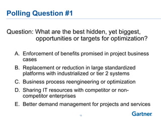 Polling Question #1
Question: What are the best hidden, yet biggest,
opportunities or targets for optimization?
A. Enforcement of benefits promised in project business
cases
B. Replacement or reduction in large standardized
platforms with industrialized or tier 2 systems
C. Business process reengineering or optimization
D. Sharing IT resources with competitor or non-
competitor enterprises
E. Better demand management for projects and services
12
 