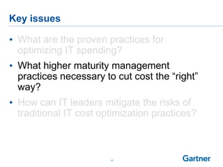 Key issues
17
• What are the proven practices for
optimizing IT spending?
• What higher maturity management
practices necessary to cut cost the “right”
way?
• How can IT leaders mitigate the risks of
traditional IT cost optimization practices?
 