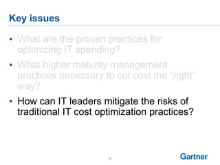 Key issues
27
• What are the proven practices for
optimizing IT spending?
• What higher maturity management
practices necessary to cut cost the “right”
way?
• How can IT leaders mitigate the risks of
traditional IT cost optimization practices?
 