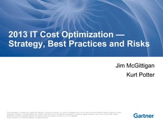 This presentation, including any supporting materials, is owned by Gartner, Inc. and/or its affiliates and is for the sole use of the intended Gartner audience or other
authorized recipients. This presentation may contain information that is confidential, proprietary or otherwise legally protected, and it may not be further copied,
distributed or publicly displayed without the express written permission of Gartner, Inc. or its affiliates.
© 2013 Gartner, Inc. and/or its affiliates. All rights reserved.
Jim McGittigan
Kurt Potter
2013 IT Cost Optimization —
Strategy, Best Practices and Risks
 