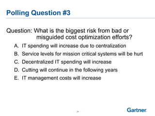 Polling Question #3
Question: What is the biggest risk from bad or
misguided cost optimization efforts?
A. IT spending will increase due to centralization
B. Service levels for mission critical systems will be hurt
C. Decentralized IT spending will increase
D. Cutting will continue in the following years
E. IT management costs will increase
34
 