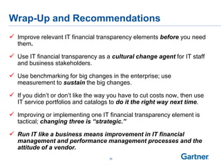 Wrap-Up and Recommendations
 Improve relevant IT financial transparency elements before you need
them.
 Use IT financial transparency as a cultural change agent for IT staff
and business stakeholders.
 Use benchmarking for big changes in the enterprise; use
measurement to sustain the big changes.
 If you didn‟t or don‟t like the way you have to cut costs now, then use
IT service portfolios and catalogs to do it the right way next time.
 Improving or implementing one IT financial transparency element is
tactical; changing three is “strategic.”
 Run IT like a business means improvement in IT financial
management and performance management processes and the
attitude of a vendor.
39
 