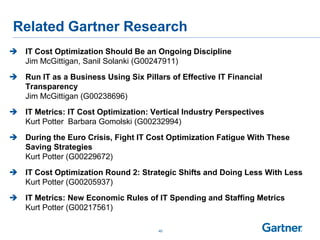 Related Gartner Research
 IT Cost Optimization Should Be an Ongoing Discipline
Jim McGittigan, Sanil Solanki (G00247911)
 Run IT as a Business Using Six Pillars of Effective IT Financial
Transparency
Jim McGittigan (G00238696)
 IT Metrics: IT Cost Optimization: Vertical Industry Perspectives
Kurt Potter Barbara Gomolski (G00232994)
 During the Euro Crisis, Fight IT Cost Optimization Fatigue With These
Saving Strategies
Kurt Potter (G00229672)
 IT Cost Optimization Round 2: Strategic Shifts and Doing Less With Less
Kurt Potter (G00205937)
 IT Metrics: New Economic Rules of IT Spending and Staffing Metrics
Kurt Potter (G00217561)
40
 