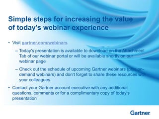 • Visit gartner.com/webinars
– Today's presentation is available to download on the Attachment
Tab of our webinar portal or will be available shortly on our
webinar page
– Check out the schedule of upcoming Gartner webinars (plus on-
demand webinars) and don„t forget to share these resources with
your colleagues
• Contact your Gartner account executive with any additional
questions, comments or for a complimentary copy of today's
presentation
Simple steps for increasing the value
of today's webinar experience
42
 