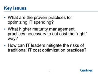 Key issues
5
• What are the proven practices for
optimizing IT spending?
• What higher maturity management
practices necessary to cut cost the “right”
way?
• How can IT leaders mitigate the risks of
traditional IT cost optimization practices?
 